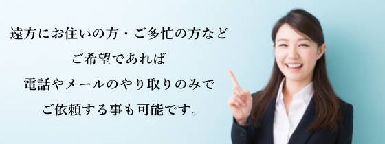遠方にお住いの方、ご多忙の方など、ご希望であれば電話やメールのやり取りのみでご依頼する事も可能です。