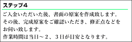  ご入金いただいた後、書面の原案を作成します。その後、原案を確認いただき、修正点などをお伺い致します。作業時間は当日～２、３日が目安となります。