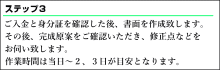  ご入金と身分証を確認した後、書面を作成致します。その後、完成原案をご確認いただき、修正点などをお伺い致します。作業時間は当日～２、３日が目安となります。
