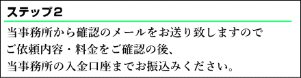  当事務所から確認のメールをお送り致しますのでご依頼内容・料金をご確認の後、当事務所の入金口座までお振込みください。