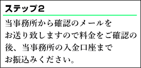 当事務所から確認のメールをお送り致しますのでご依頼内容・料金をご確認の後、当事務所の入金口座までお振込みください。