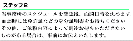 当事務所のスケジュールを確認後、面談日時を決めます。面談時には免許証などの身分証明書をお持ちください。その他、ご依頼内容によって別途お持ちいただきたいものがある場合は、事前にお伝えいたします。
