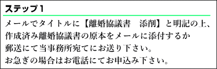  メールでタイトルに離婚協議書の添削と明記の上、作成済み離婚協議書の原本をメールに添付するか、郵送にて当事務所宛てにお送りください。お急ぎの場合はお電話にてお申込みください。