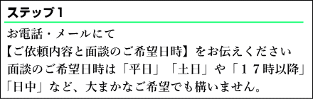 お電話・メールにて【ご依頼内容と面談のご希望日時】をお伝えください。面談のご希望日時は平日、土日や、１７時以降、日中など、大まかなご希望でも構いません。