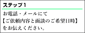 お電話・メールにて【ご依頼内容と面談のご希望日時】をお伝えください。面談のご希望日時は平日、土日や、17時以降、日中など、大まかなご希望でも構いません。