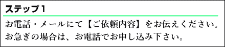 お電話・メールにて【ご依頼内容】をお伝えください。お急ぎの場合は、お電話で重いｓ込み下さい。