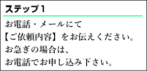 お電話・メールにて【ご依頼内容】をお伝えください。お急ぎの場合は、お電話で重いs込み下さい。